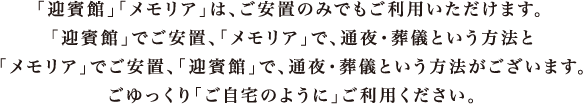 「迎賓館」「メモリア」は、ご安置のみでもご利用いただけます。「迎賓館」でご安置、「メモリア」で通夜・葬儀という方法と、「メモリア」でご安置、「迎賓館」で通夜・葬儀という方法がございます。ごゆっくり「ご自宅のように」ご利用ください。