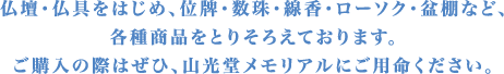 仏壇・仏具をはじめ、位牌・数珠・線香・ローソク・盆棚など、各種商品をとりそろえております。ご購入の際はぜひ、山光堂メモリアルにご用命ください。