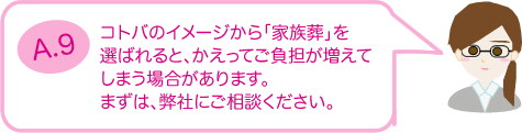 コトバのイメージから「家族葬」を選ばれると、かえってご負担が増えてしまう場合があります。まずは弊社にご相談ください。