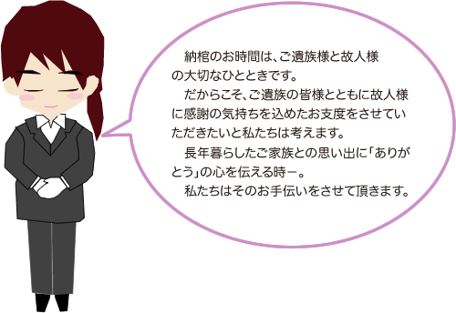 納棺のお時間はご遺族様と故人様の大切なひとときです。だからこそご遺族の皆さまとともに故人様に感謝の気持ちを込めたお支度をさせていただきたいと私たちは考えます。