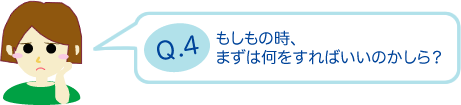 もしもの時、まずは何をすればいいのかしら？