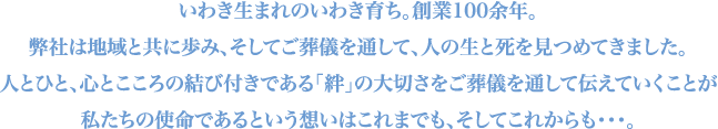 いわき生まれのいわき育ち。創業100余年。弊社は地域とともに歩み、そして葬儀を通して、人の生と死を見つめてきました。人とひと、心とこころの結びつきである「絆」の大切さをご葬儀を通して伝えていくことが私たちの使命であるという想いはこれまでも、そしてこれからも…。