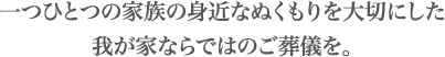 一つひとつの家族の身近なぬくもりを大切にした我が家ならではのご葬儀を。