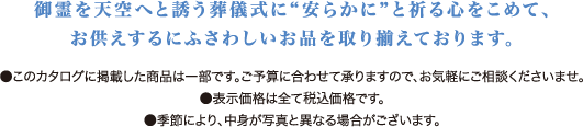 御霊を天空へと誘う葬儀式に「安らかに」と祈る心をこめて、お供えするにふさわしいお品を取り揃えております。